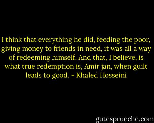 I think that everything he did, feeding the poor, giving money to friends in need, it was all a way of redeeming himself. And that, I believe, is what true redemption is, Amir jan, when guilt leads to good. - Khaled Hosseini