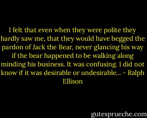 I felt that even when they were polite they hardly saw me, that they would have begged the pardon of Jack the Bear, never glancing his way if the bear happened to be walking along minding his business. It was confusing. I did not know if it was desirable or undesirable... - Ralph Ellison