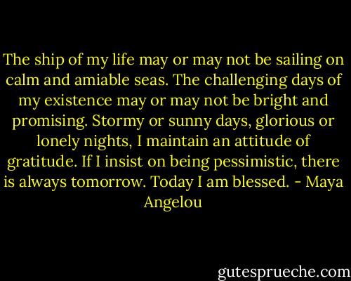 The ship of my life may or may not be sailing on calm and amiable seas. The challenging days of my existence may or may not be bright and promising. Stormy or sunny days, glorious or lonely nights, I maintain an attitude of gratitude. If I insist on being pessimistic, there is always tomorrow. Today I am blessed. - Maya Angelou