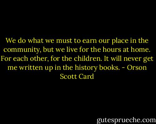 We do what we must to earn our place in the community, but we live for the hours at home. For each other, for the children. It will never get me written up in the history books. - Orson Scott Card