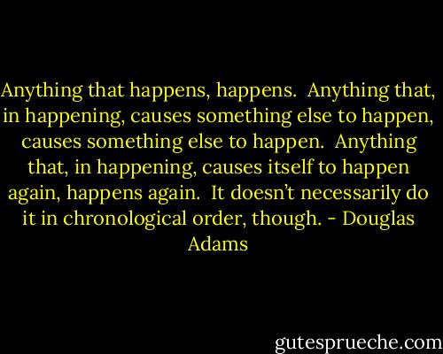Anything that happens, happens.<br /><br />Anything that, in happening, causes something else to happen, causes something else to happen.<br /><br />Anything that, in happening, causes itself to happen again, happens again.<br /><br />It doesn’t necessarily do it in chronological order, though. - Douglas Adams
