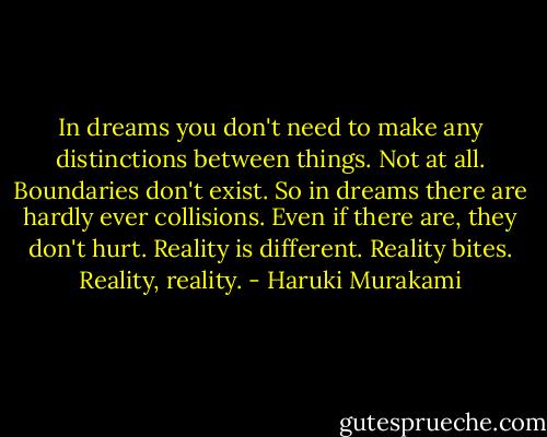 In dreams you don't need to make any distinctions between things. Not at all. Boundaries don't exist. So in dreams there are hardly ever collisions. Even if there are, they don't hurt. Reality is different. Reality bites. Reality, reality. - Haruki Murakami