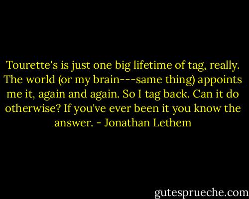 Tourette's is just one big lifetime of tag, really. The world (or my brain---same thing) appoints me it, again and again. So I tag back. Can it do otherwise? If you've ever been it you know the answer. - Jonathan Lethem