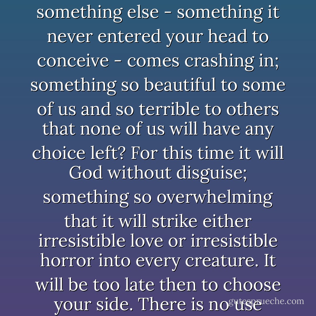 God will invade. But I wonder whether people who ask God to interfere openly and directly in our world quite realise what it will be like when He does. When that happens, it is the end of the world. When the author walks on to the stage the play is over. God is going to invade, all right: but what is the good of saying you are on His side then, when you see the whole natural universe melting away like a dream and something else - something it never entered your head to conceive - comes crashing in; something so beautiful to some of us and so terrible to others that none of us will have any choice left? For this time it will God without disguise; something so overwhelming that it will strike either irresistible love or irresistible horror into every creature. It will be too late then to choose your side. There is no use saying you choose to lie down when it has become impossible to stand up. That will not be the time for choosing; it will be the time when we discover which side we really have chosen, whether we realised it before or not. Now, today, this moment, is our chance to choose the right side. God is holding back to give us that chance. It will not last for ever. We must take it or leave it. - C.S. Lewis
