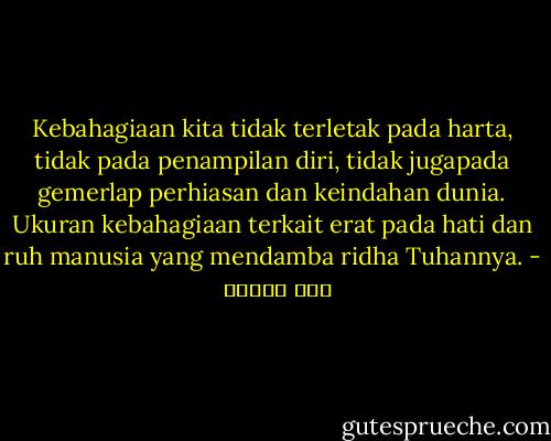 Kebahagiaan kita tidak terletak pada harta, tidak pada penampilan diri, tidak jugapada gemerlap perhiasan dan keindahan dunia. Ukuran kebahagiaan terkait erat pada hati dan ruh manusia yang mendamba ridha Tuhannya. - حسن البنا