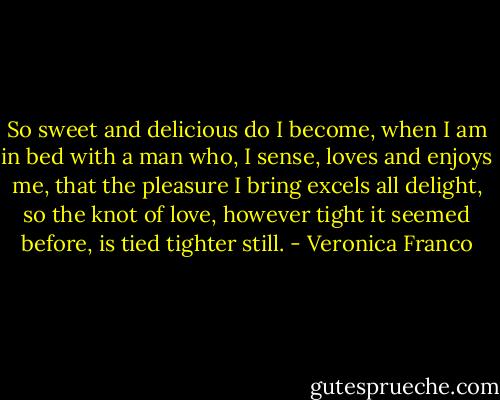 So sweet and delicious do I become,<br />when I am in bed with a man<br />who, I sense, loves and enjoys me,<br />that the pleasure I bring excels all delight,<br />so the knot of love, however tight<br />it seemed before, is tied tighter still. - Veronica Franco