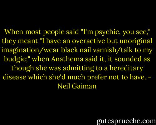 When most people said "I'm psychic, you see," they meant "I have an overactive but unoriginal imagination/wear black nail varnish/talk to my budgie;" when Anathema said it, it sounded as though she was admitting to a hereditary disease which she'd much prefer not to have. - Neil Gaiman
