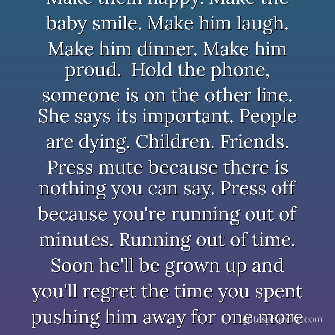 Advice to friends. Advice to fellow mothers in the same boat. "How do you do it all?" Crack a joke. Make it seem easy. Make everything seem easy. Make life seem easy and parenthood and marriage and freelancing for pennies, writing a novel and smiling after a rejection, keeping the faith after two, reminding oneself that four years of work counted for a lot, counted for everything. Make the bed. Make it nice. Make the people laugh when you sit down to write and if you can't make them laugh make them cry. Make them want to hug you or hold you or punch you in the face. Make them want to kill you or fuck you or be your friend. Make them change. Make them happy. Make the baby smile. Make him laugh. Make him dinner. Make him proud.<br /><br />Hold the phone, someone is on the other line. She says its important. People are dying. Children. Friends. Press mute because there is nothing you can say. Press off because you're running out of minutes. Running out of time. Soon he'll be grown up and you'll regret the time you spent pushing him away for one more paragraph in the manuscript no one will ever read. Put down the book, the computer, the ideas. Remember who you are now. Wait. Remember who you were. Wait. Remember what's important. Make a list. Ten things, no twenty. Twenty thousand things you want to do before you die but what if tomorrow never comes? No one will remember. No one will know. No one will laugh or cry or make the bed. No one will have a clue which songs to sing to the baby. No one will be there for the children. No one will finish the first draft of the novel. No one will publish the one that's been finished for months. No one will remember the thought you had last night, that great idea you forgot to write down. - Rebecca Woolf