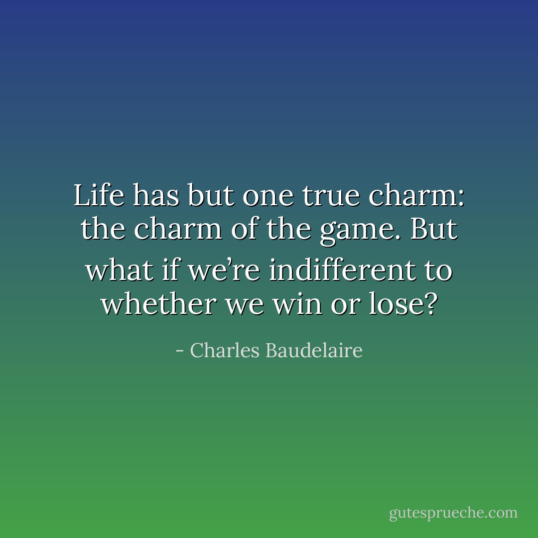 Life has but one true charm: the charm of the game. But what if we’re indifferent to whether we win or lose? - Charles Baudelaire