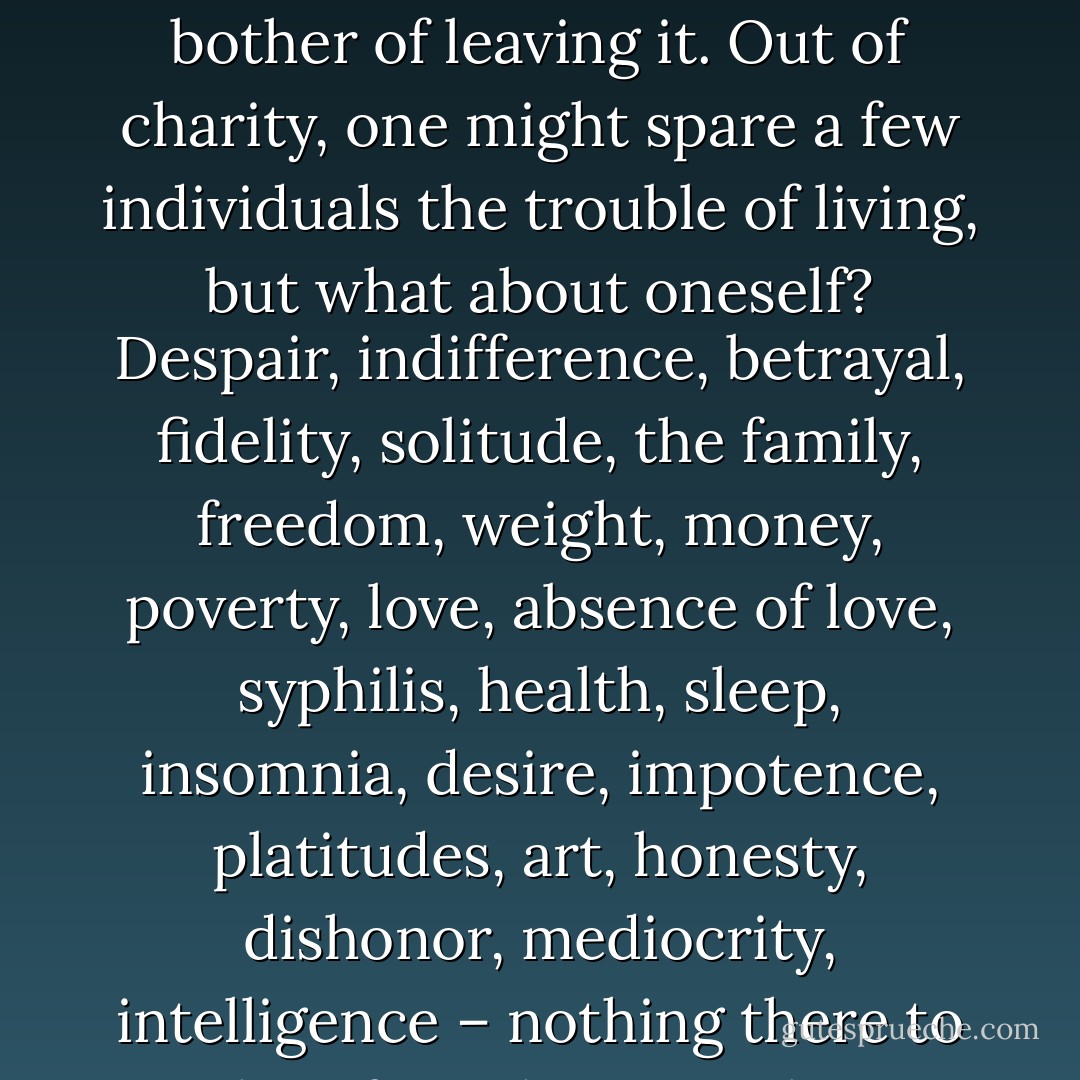 There’s no reason to live, but there’s no reason to die, either. The only way we can still show our contempt for life is to accept it. Life is not worth the bother of leaving it. Out of charity, one might spare a few individuals the trouble of living, but what about oneself? Despair, indifference, betrayal, fidelity, solitude, the family, freedom, weight, money, poverty, love, absence of love, syphilis, health, sleep, insomnia, desire, impotence, platitudes, art, honesty, dishonor, mediocrity, intelligence – nothing there to make a fuss about. We know only too well what those things are made of, no point in watching for them. - Jacques Rigaut