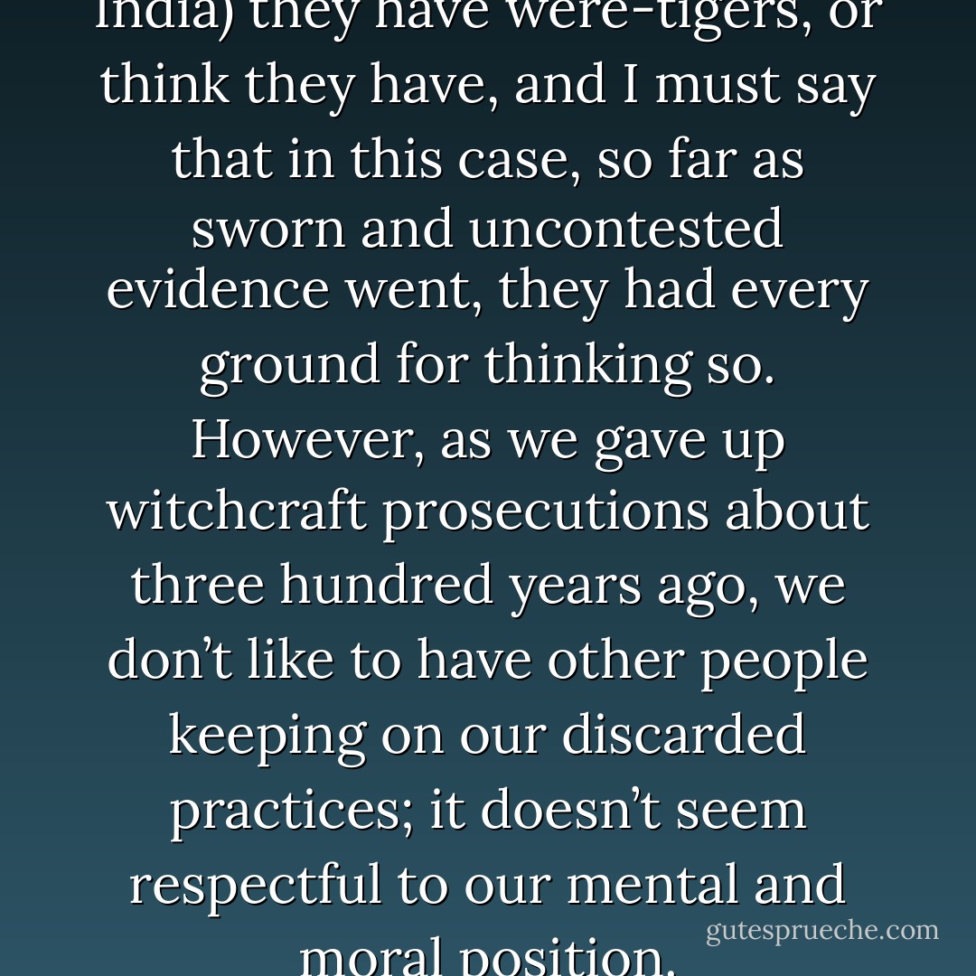 Well in those parts (upcountry India) they have were-tigers, or think they have, and I must say that in this case, so far as sworn and uncontested evidence went, they had every ground for thinking so. However, as we gave up witchcraft prosecutions about three hundred years ago, we don’t like to have other people keeping on our discarded practices; it doesn’t seem respectful to our mental and moral position. - Saki
