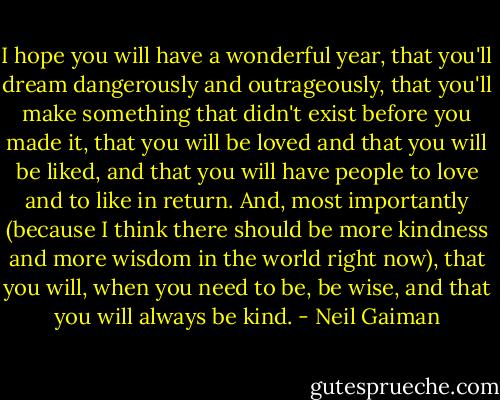 I hope you will have a wonderful year, that you'll dream dangerously and outrageously, that you'll make something that didn't exist before you made it, that you will be loved and that you will be liked, and that you will have people to love and to like in return. And, most importantly (because I think there should be more kindness and more wisdom in the world right now), that you will, when you need to be, be wise, and that you will always be kind. - Neil Gaiman