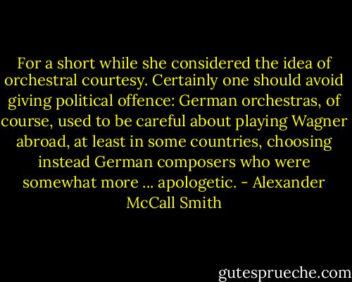 For a short while she considered the idea of orchestral courtesy. Certainly one should avoid giving political offence: German orchestras, of course, used to be careful about playing Wagner abroad, at least in some countries, choosing instead German composers who were somewhat more ... apologetic. - Alexander McCall Smith