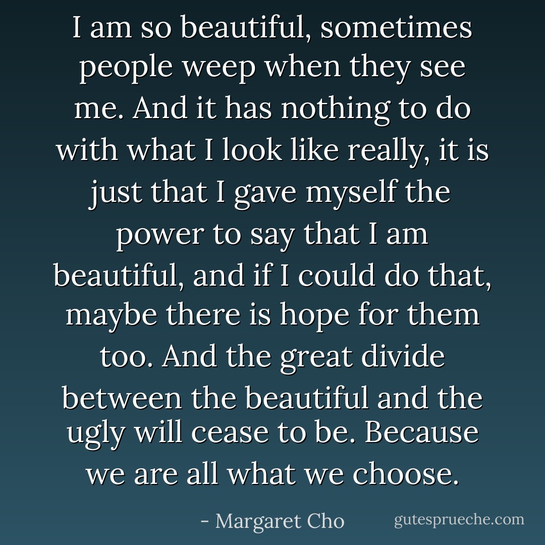 I am so beautiful, sometimes people weep when they see me. And it has nothing to do with what I look like really, it is just that I gave myself the power to say that I am beautiful, and if I could do that, maybe there is hope for them too. And the great divide between the beautiful and the ugly will cease to be. Because we are all what we choose. - Margaret Cho