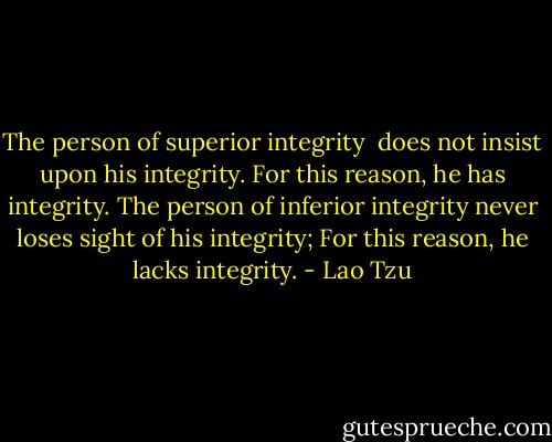 The person of superior integrity <br />does not insist upon his integrity.<br />For this reason, he has integrity.<br />The person of inferior integrity<br />never loses sight of his integrity;<br />For this reason, he lacks integrity. - Lao Tzu