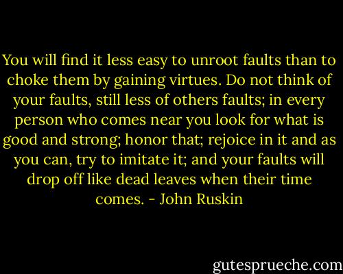 You will find it less easy to unroot faults than to choke them by gaining virtues. Do not think of your faults, still less of others faults; in every person who comes near you look for what is good and strong; honor that; rejoice in it and as you can, try to imitate it; and your faults will drop off like dead leaves when their time comes. - John Ruskin