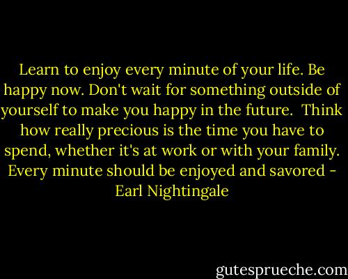 Learn to enjoy every minute of your life. Be happy now. Don't wait for something outside of yourself to make you happy in the future. <br />Think how really precious is the time you have to spend, whether it's at work or with your family. Every minute should be enjoyed and savored - Earl Nightingale