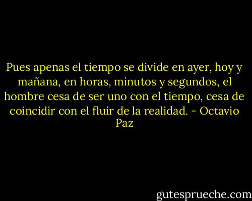 Pues apenas el tiempo se divide en ayer, hoy y mañana, en horas, minutos y segundos, el hombre cesa de ser uno con el tiempo, cesa de coincidir con el fluir de la realidad. - Octavio Paz