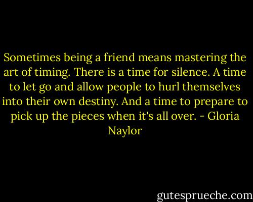 Sometimes being a friend means mastering the art of timing. There is a time for silence. A time to let go and allow people to hurl themselves into their own destiny. And a time to prepare to pick up the pieces when it's all over. - Gloria Naylor