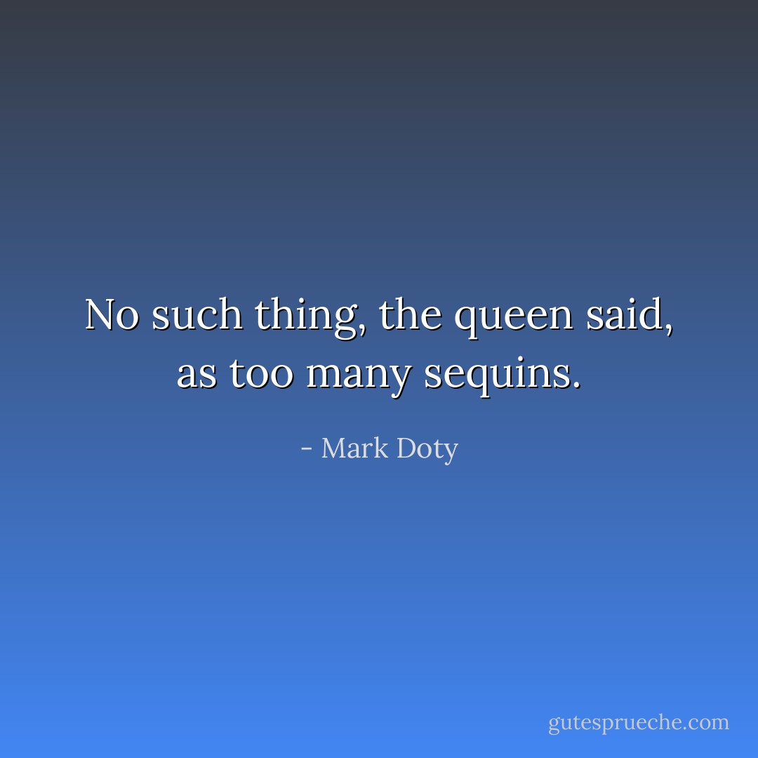 No such thing, the queen said, as too many sequins. - Mark Doty