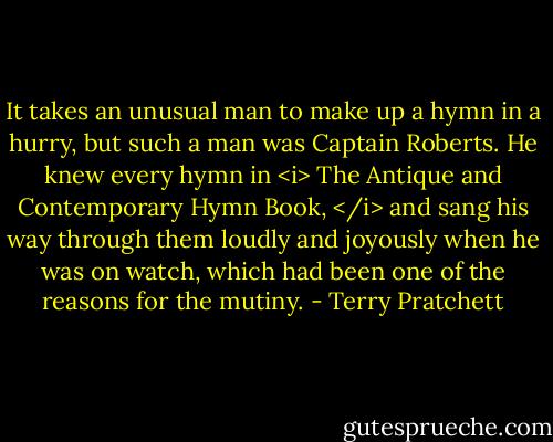 It takes an unusual man to make up a hymn in a hurry, but such a man was Captain Roberts. He knew every hymn in <i> The Antique and Contemporary Hymn Book, </i> and sang his way through them loudly and joyously when he was on watch, which had been one of the reasons for the mutiny. - Terry Pratchett