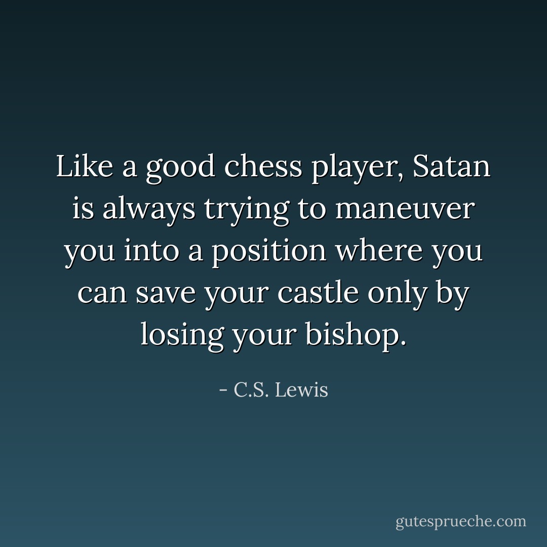 Like a good chess player, Satan is always trying to maneuver you into a position where you can save your castle only by losing your bishop. - C.S. Lewis