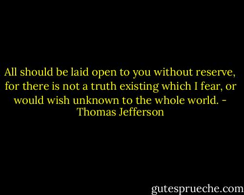 All should be laid open to you without reserve, for there is not a truth existing which I fear, or would wish unknown to the whole world. - Thomas Jefferson