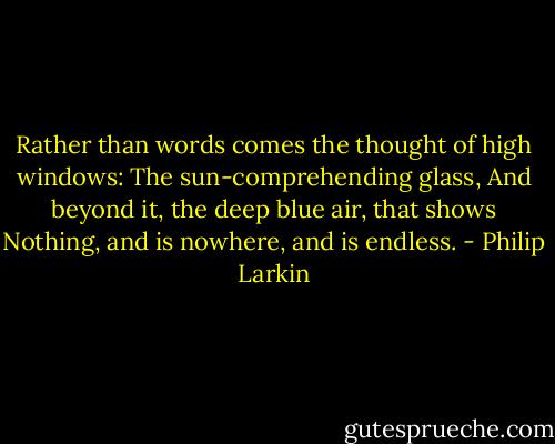 Rather than words comes the thought of high windows:<br />The sun-comprehending glass,<br />And beyond it, the deep blue air, that shows<br />Nothing, and is nowhere, and is endless. - Philip Larkin