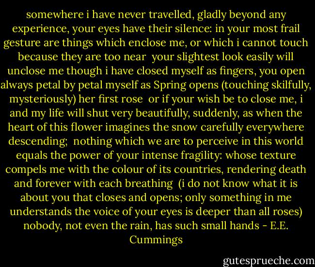 somewhere i have never travelled, gladly beyond<br />any experience, your eyes have their silence:<br />in your most frail gesture are things which enclose me,<br />or which i cannot touch because they are too near<br /><br />your slightest look easily will unclose me<br />though i have closed myself as fingers,<br />you open always petal by petal myself as Spring opens<br />(touching skilfully, mysteriously) her first rose<br /><br />or if your wish be to close me, i and<br />my life will shut very beautifully, suddenly,<br />as when the heart of this flower imagines<br />the snow carefully everywhere descending;<br /><br />nothing which we are to perceive in this world equals<br />the power of your intense fragility: whose texture<br />compels me with the colour of its countries,<br />rendering death and forever with each breathing<br /><br />(i do not know what it is about you that closes<br />and opens; only something in me understands<br />the voice of your eyes is deeper than all roses)<br />nobody, not even the rain, has such small hands - E.E. Cummings