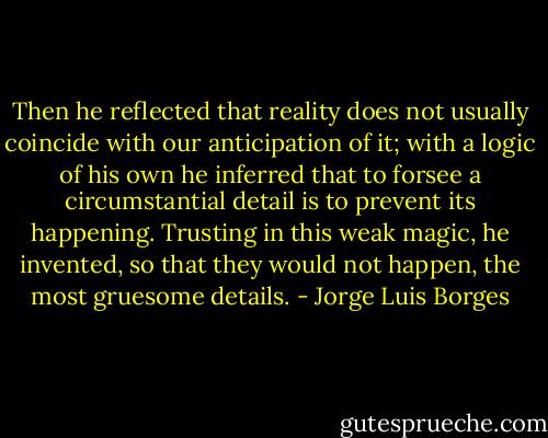 Then he reflected that reality does not usually coincide with our anticipation of it; with a logic of his own he inferred that to forsee a circumstantial detail is to prevent its happening. Trusting in this weak magic, he invented, so that they would not happen, the most gruesome details. - Jorge Luis Borges
