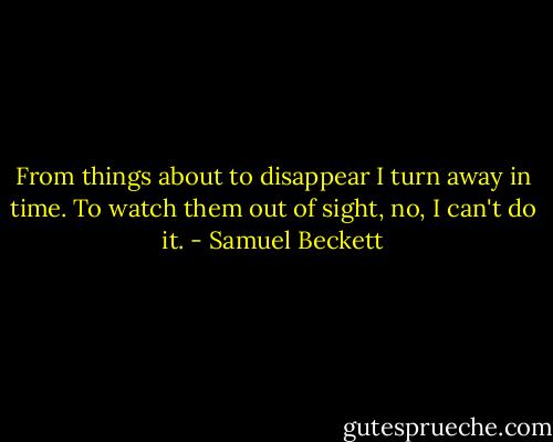 From things about to disappear I turn away in time. To watch them out of sight, no, I can't do it. - Samuel Beckett