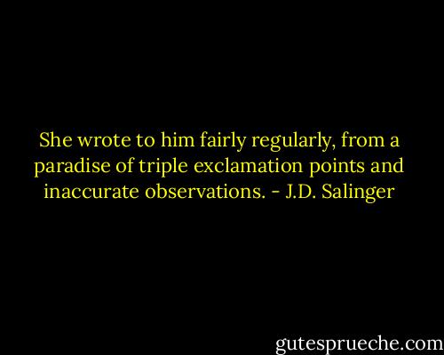 She wrote to him fairly regularly, from a paradise of triple exclamation points and inaccurate observations. - J.D. Salinger