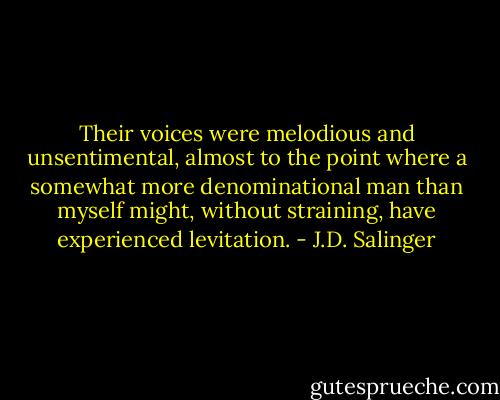 Their voices were melodious and unsentimental, almost to the point where a somewhat more denominational man than myself might, without straining, have experienced levitation. - J.D. Salinger