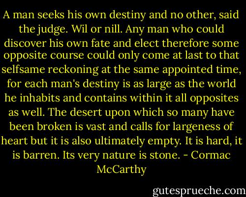 A man seeks his own destiny and no other, said the judge. Wil or nill. Any man who could discover his own fate and elect therefore some opposite course could only come at last to that selfsame reckoning at the same appointed time, for each man's destiny is as large as the world he inhabits and contains within it all opposites as well. The desert upon which so many have been broken is vast and calls for largeness of heart but it is also ultimately empty. It is hard, it is barren. Its very nature is stone. - Cormac McCarthy