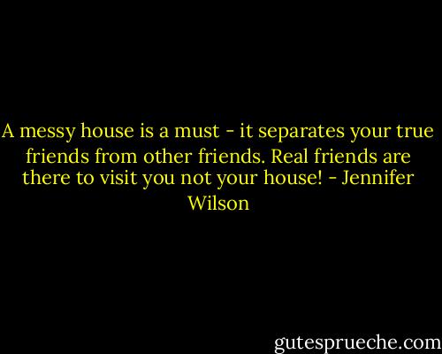 A messy house is a must - it separates your true friends from other friends.<br />Real friends are there to visit you not your house! - Jennifer Wilson