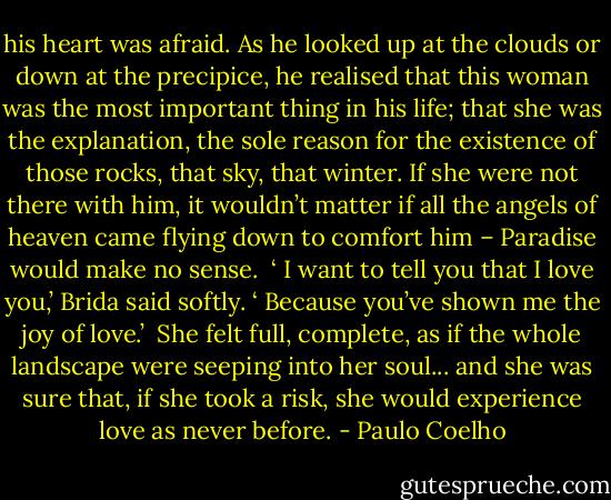 his heart was afraid. As he looked up at the clouds or down at the precipice, he realised that this woman was the most important thing in his life; that she was the explanation, the sole reason for the existence of those rocks, that sky, that winter. If she were not there with him, it wouldn’t matter if all the angels of heaven came flying down to comfort him – Paradise would make no sense.<br /><br />‘ I want to tell you that I love you,’ Brida said softly. ‘ Because you’ve shown me the joy of love.’<br /><br />She felt full, complete, as if the whole landscape were seeping into her soul... and she was sure that, if she took a risk, she would experience love as never before. - Paulo Coelho