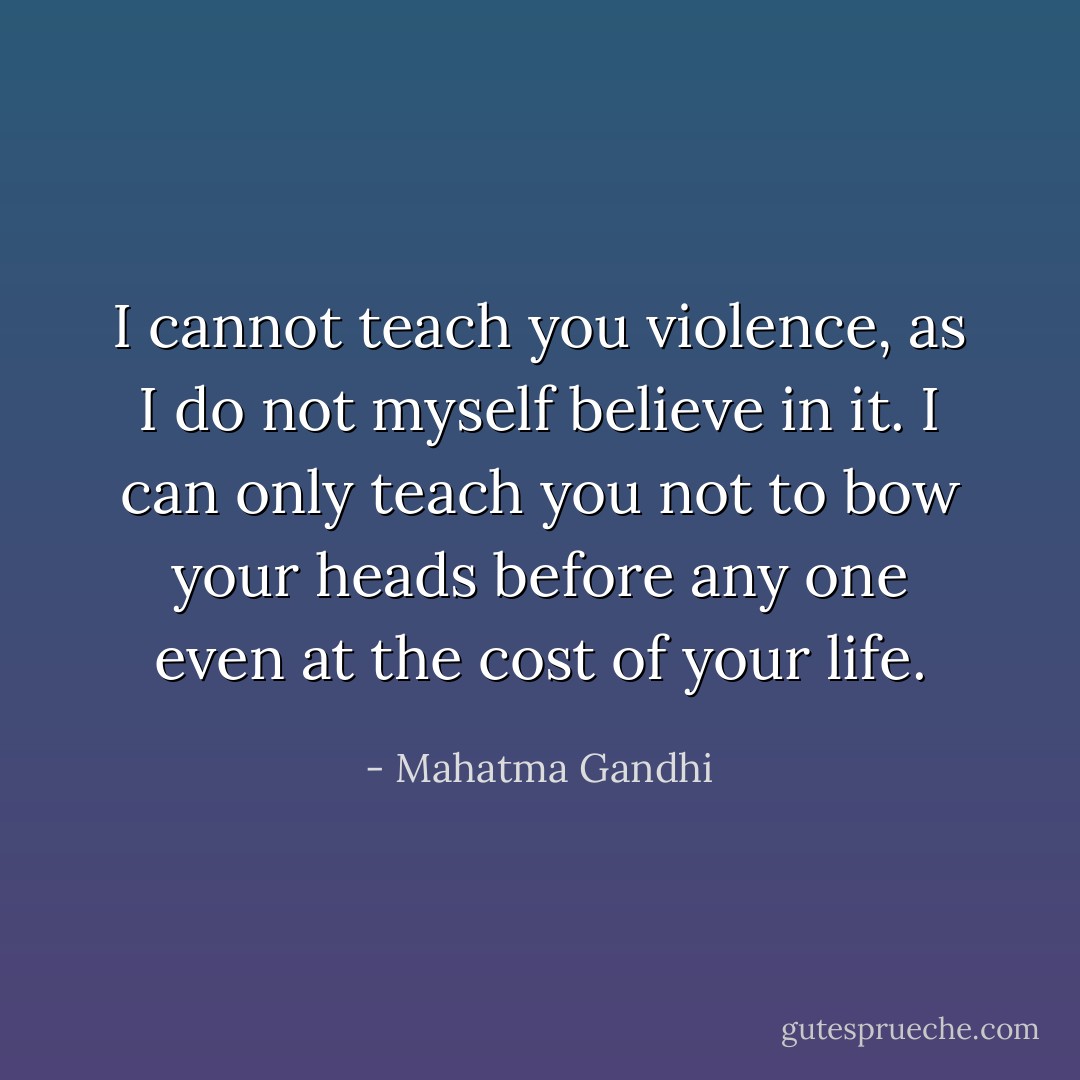 I cannot teach you violence, as I do not myself believe in it. I can only teach you not to bow your heads before any one even at the cost of your life. - Mahatma Gandhi