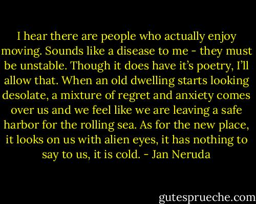 I hear there are people who actually enjoy moving. Sounds like a disease to me - they must be unstable. Though it does have it’s poetry, I’ll allow that. When an old dwelling starts looking desolate, a mixture of regret and anxiety comes over us and we feel like we are leaving a safe harbor for the rolling sea. As for the new place, it looks on us with alien eyes, it has nothing to say to us, it is cold. - Jan Neruda