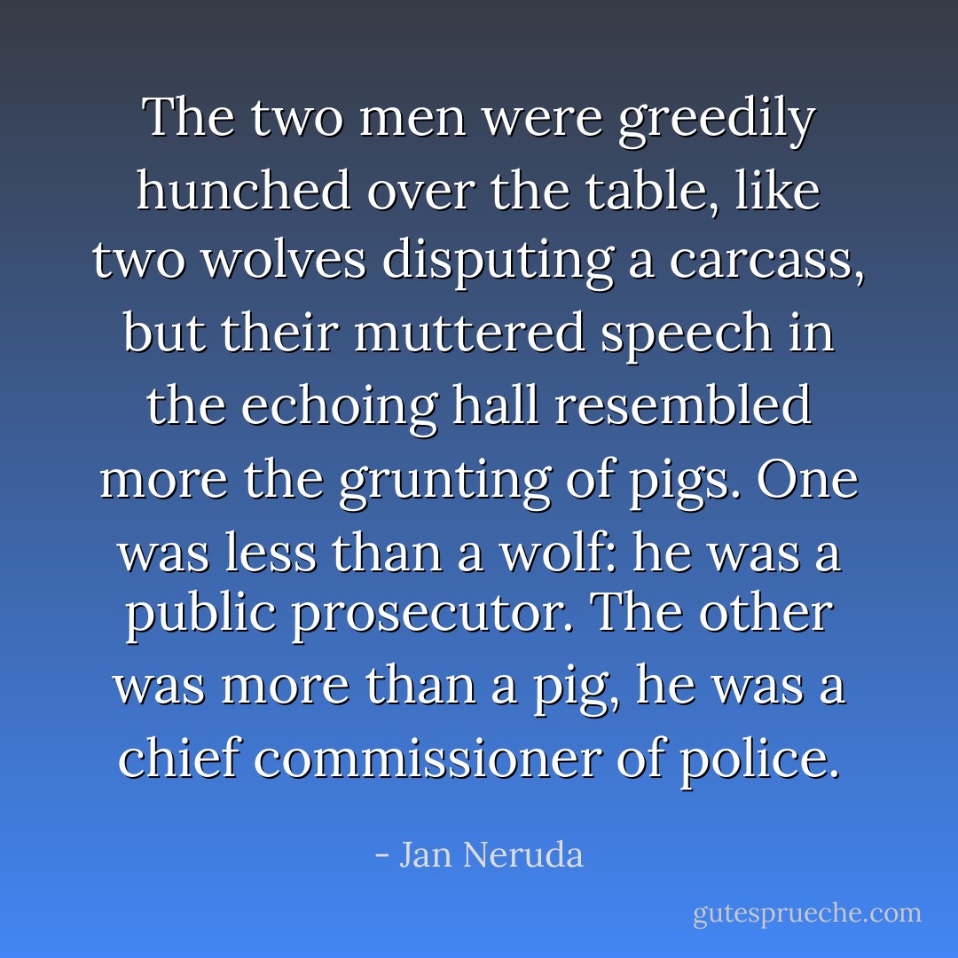 The two men were greedily hunched over the table, like two wolves disputing a carcass, but their muttered speech in the echoing hall resembled more the grunting of pigs. One was less than a wolf: he was a public prosecutor. The other was more than a pig, he was a chief commissioner of police. - Jan Neruda