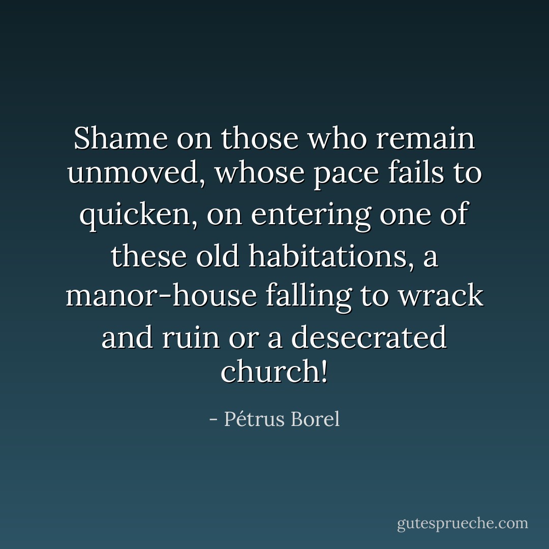 Shame on those who remain unmoved, whose pace fails to quicken, on entering one of these old habitations, a manor-house falling to wrack and ruin or a desecrated church! - Pétrus Borel