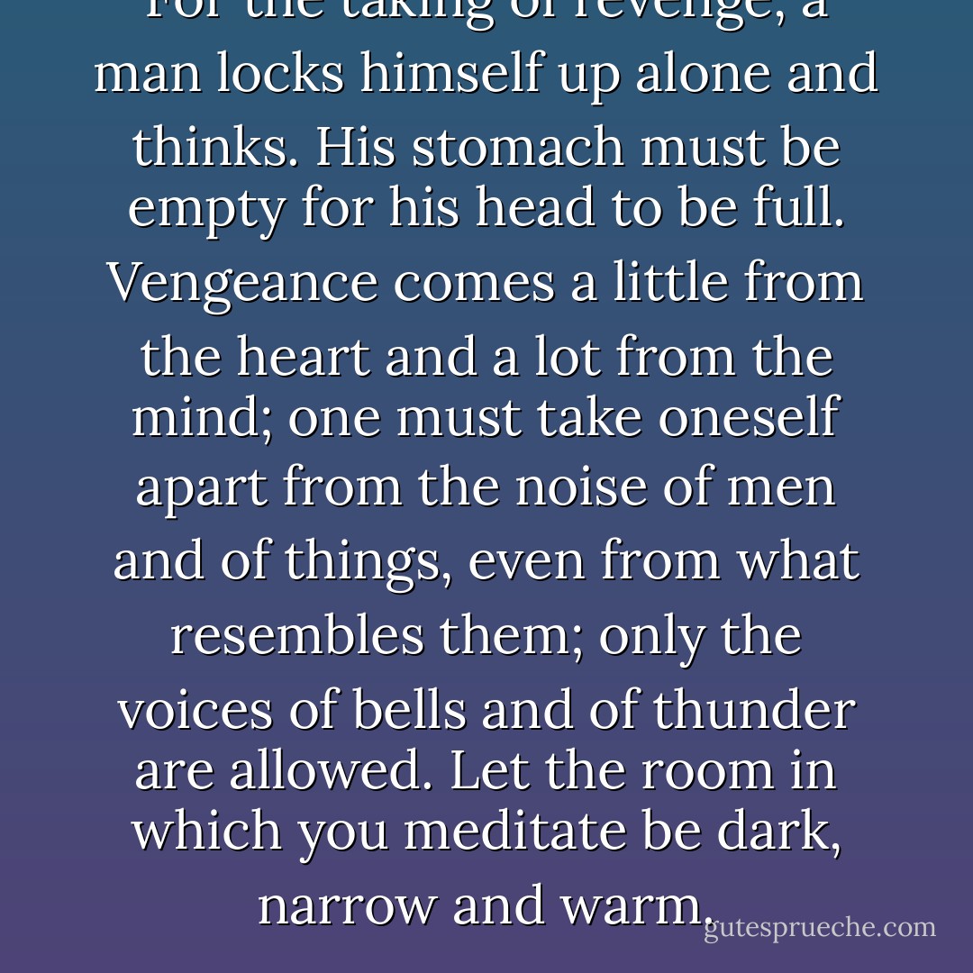 For the taking of revenge, a man locks himself up alone and thinks. His stomach must be empty for his head to be full. Vengeance comes a little from the heart and a lot from the mind; one must take oneself apart from the noise of men and of things, even from what resembles them; only the voices of bells and of thunder are allowed. Let the room in which you meditate be dark, narrow and warm. - Xavier Forneret