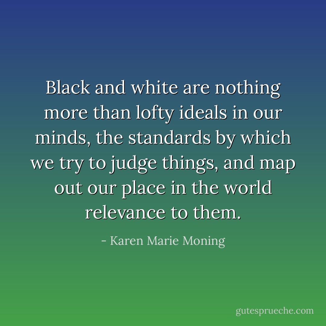 Black and white are nothing more than lofty ideals in our minds, the standards by which we try to judge things, and map out our place in the world relevance to them. - Karen Marie Moning