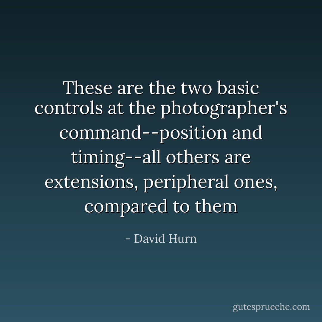 These are the two basic controls at the photographer's command--position and timing--all others are extensions, peripheral ones, compared to them - David Hurn