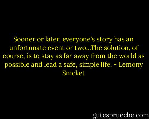 Sooner or later, everyone's story has an unfortunate event or two...The solution, of course, is to stay as far away from the world as possible and lead a safe, simple life. - Lemony Snicket