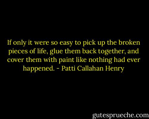 If only it were so easy to pick up the broken pieces of life, glue them back together, and cover them with paint like nothing had ever happened. - Patti Callahan Henry