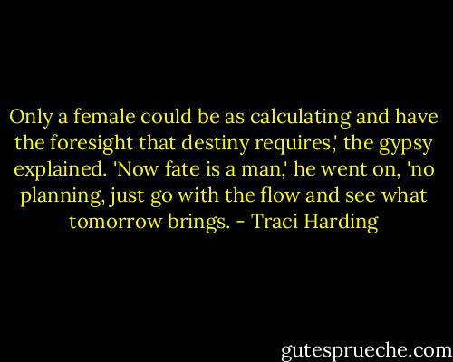 Only a female could be as calculating and have the foresight that destiny requires,' the gypsy explained. 'Now fate is a man,' he went on, 'no planning, just go with the flow and see what tomorrow brings. - Traci Harding
