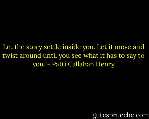 Let the story settle inside you. Let it move and twist around until you see what it has to say to you. - Patti Callahan Henry