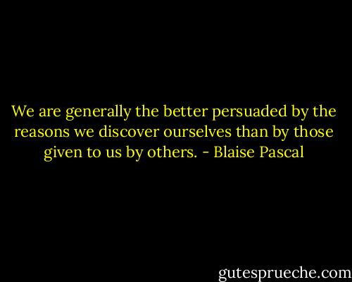 We are generally the better persuaded by the reasons we discover ourselves than by those given to us by others. - Blaise Pascal