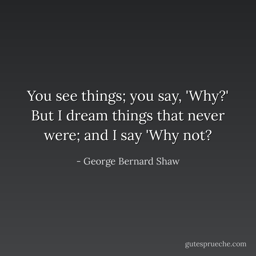 You see things; you say, 'Why?' But I dream things that never were; and I say 'Why not? - George Bernard Shaw