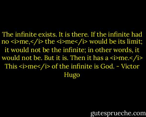 The infinite exists. It is there. If the infinite had no <i>me,</i> the <i>me</i> would be its limit; it would not be the infinite; in other words, it would not be. But it is. Then it has a <i>me.</i> This <i>me</i> of the infinite is God. - Victor Hugo